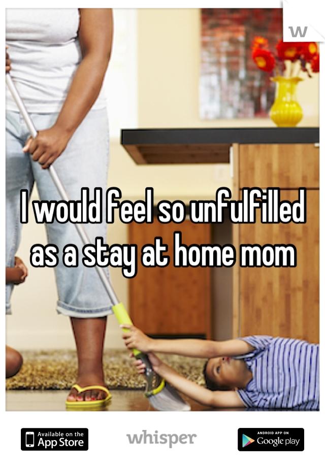 I would feel so unfulfilled as a stay at home mom