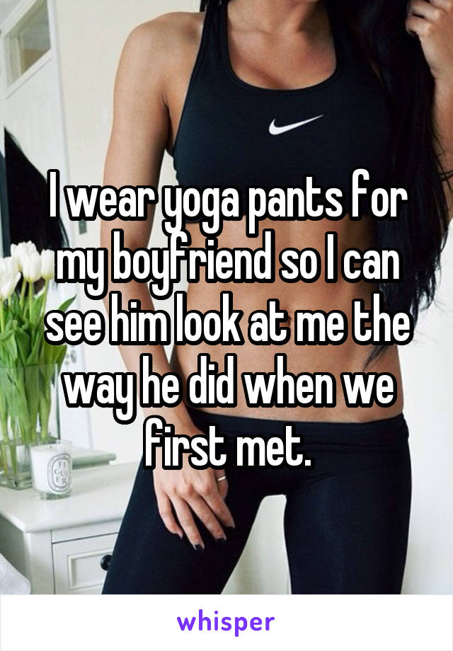 I wear yoga pants for my boyfriend so I can see him look at me the way he did when we first met.