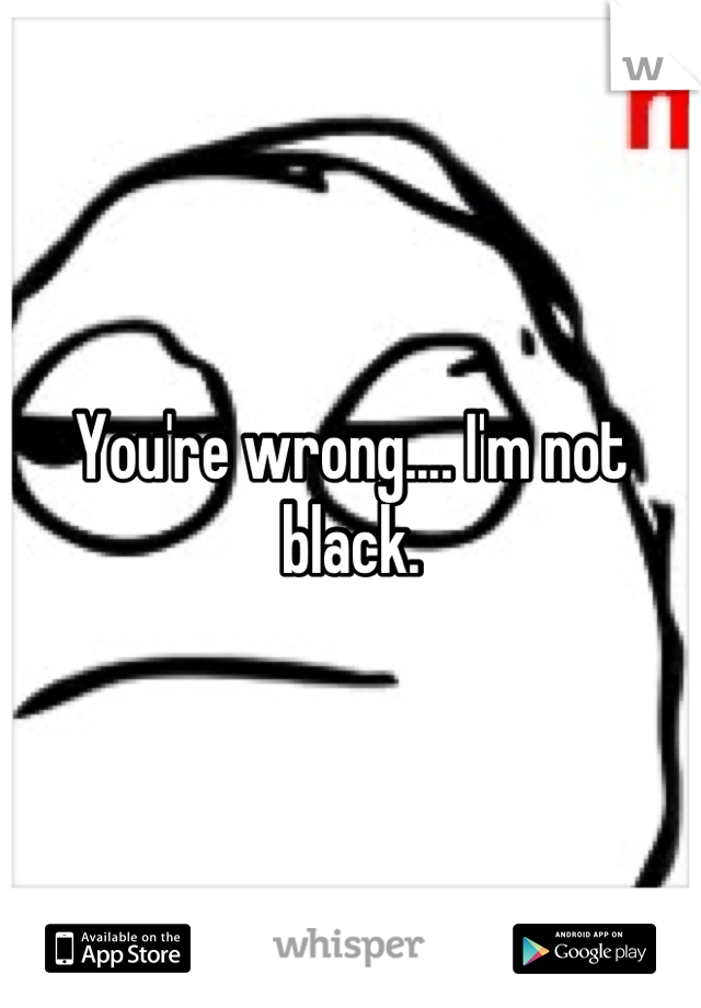 You're wrong.... I'm not black.