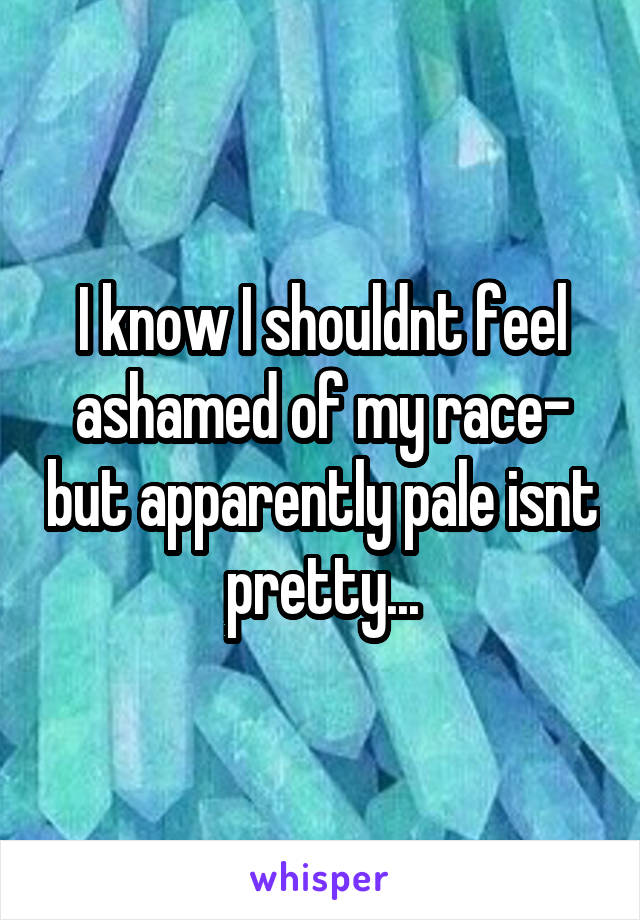 I know I shouldnt feel ashamed of my race- but apparently pale isnt pretty...