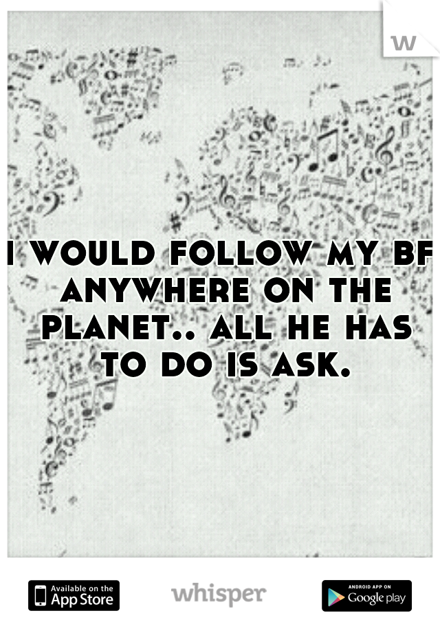 i would follow my bf anywhere on the planet.. all he has to do is ask.