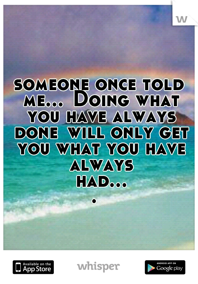 someone once told me...
Doing what you have always done
will only get you what you have always had....
