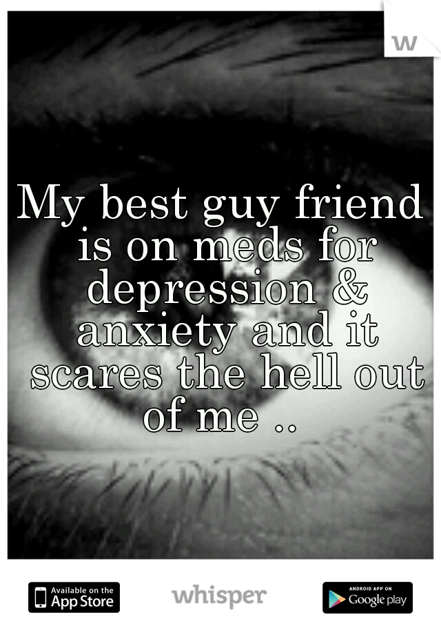 My best guy friend is on meds for depression & anxiety and it scares the hell out of me .. 