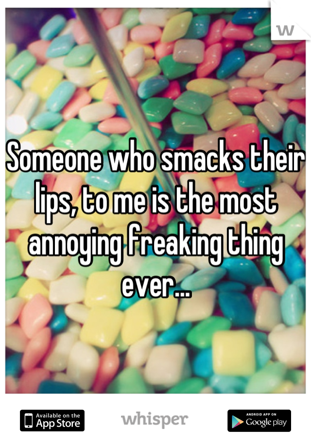 Someone who smacks their lips, to me is the most annoying freaking thing ever...
