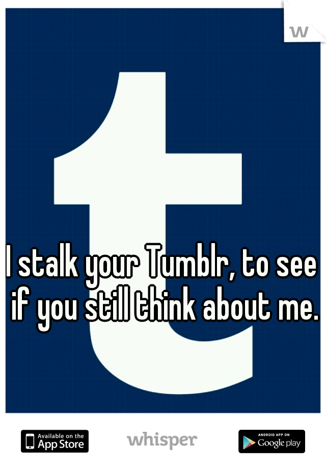 I stalk your Tumblr, to see if you still think about me.