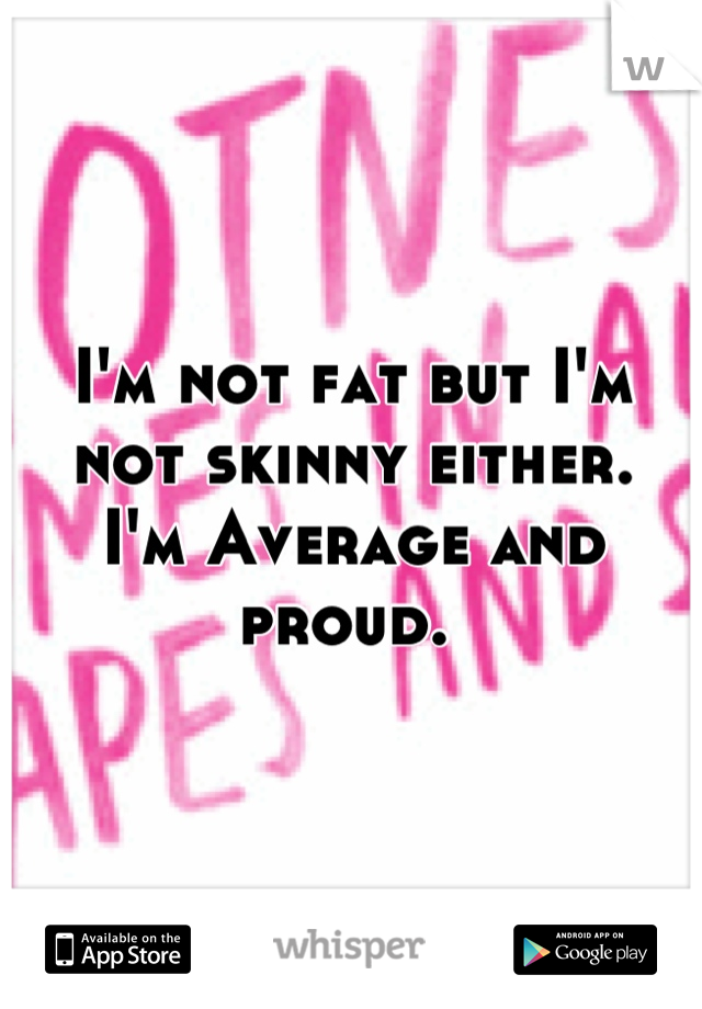 I'm not fat but I'm not skinny either. 
I'm Average and proud. 