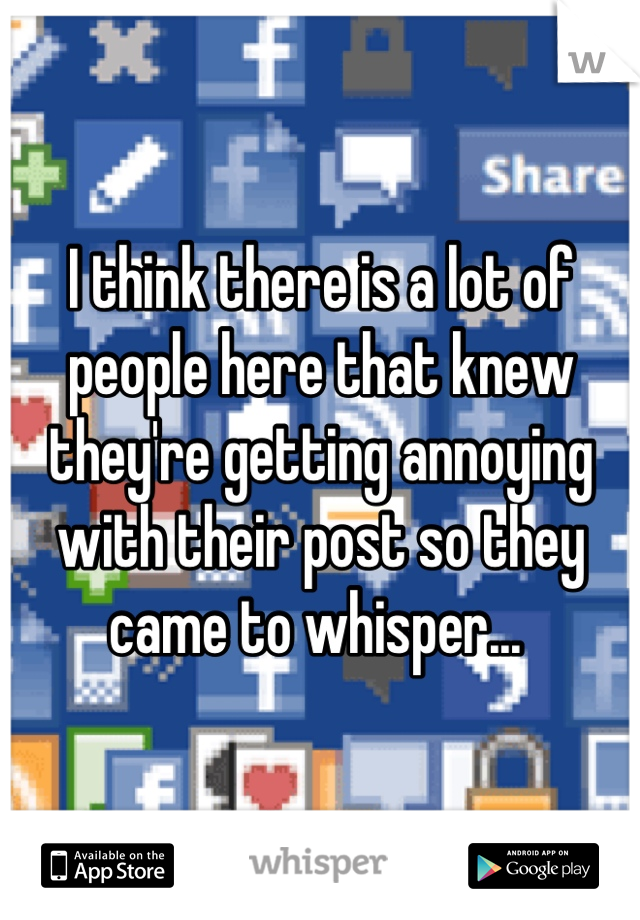 I think there is a lot of people here that knew they're getting annoying with their post so they came to whisper... 