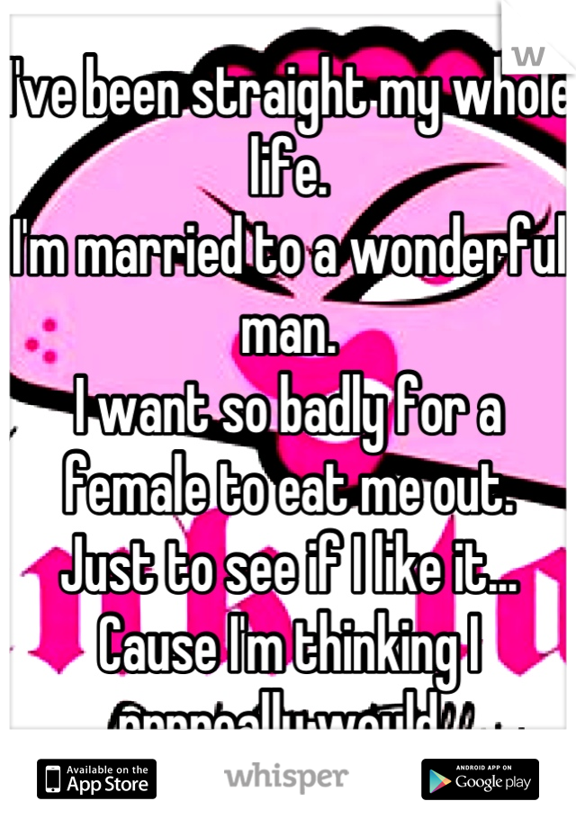 I've been straight my whole life. 
I'm married to a wonderful man. 
I want so badly for a female to eat me out. 
Just to see if I like it...
Cause I'm thinking I rrrreally would. 
