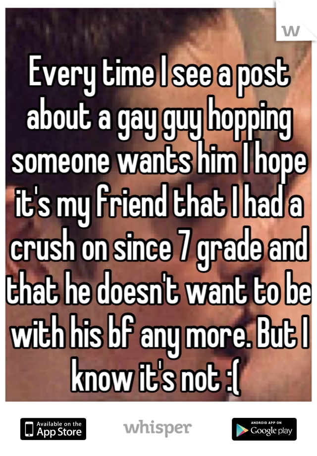 Every time I see a post about a gay guy hopping someone wants him I hope it's my friend that I had a crush on since 7 grade and that he doesn't want to be with his bf any more. But I know it's not :( 