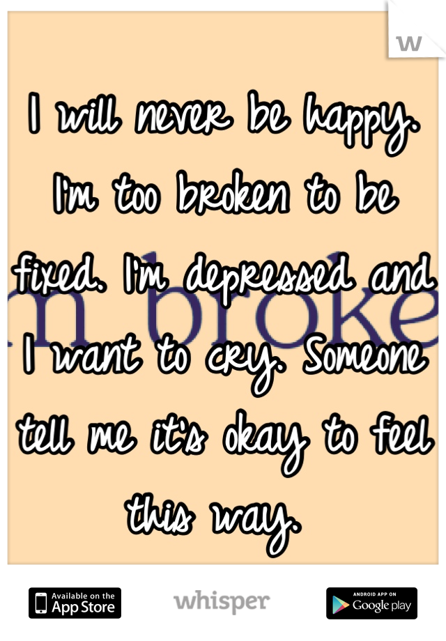 I will never be happy. I'm too broken to be fixed. I'm depressed and I want to cry. Someone tell me it's okay to feel this way. 