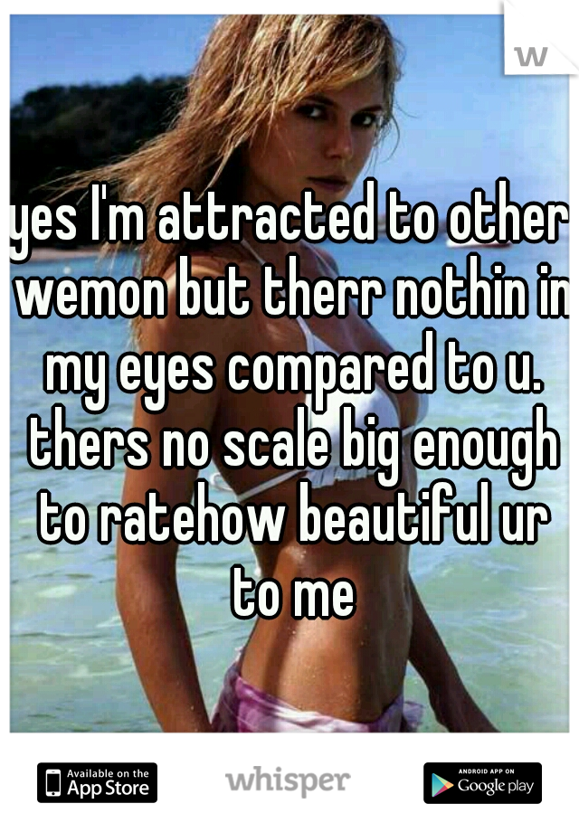 yes I'm attracted to other wemon but therr nothin in my eyes compared to u. thers no scale big enough to ratehow beautiful ur to me