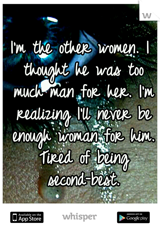 I'm the other women. I thought he was too much man for her. I'm realizing I'll never be enough woman for him. Tired of being second-best.