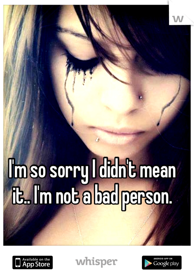 I'm so sorry I didn't mean it.. I'm not a bad person.