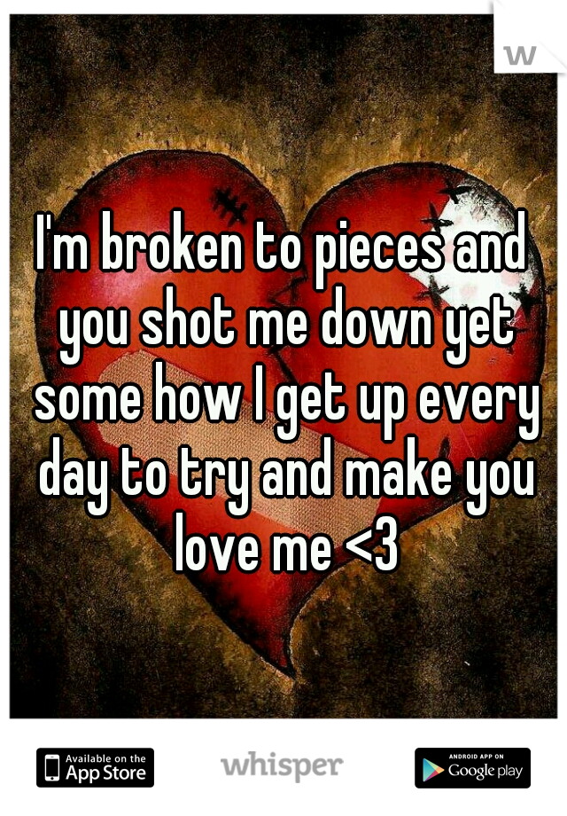 I'm broken to pieces and you shot me down yet some how I get up every day to try and make you love me <3