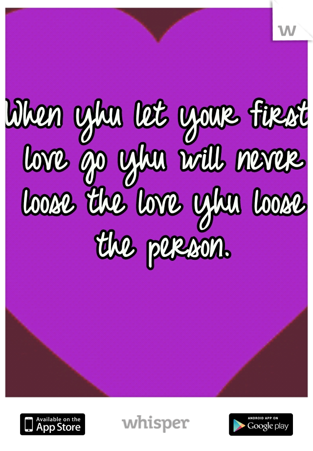 When yhu let your first love go yhu will never loose the love yhu loose the person.