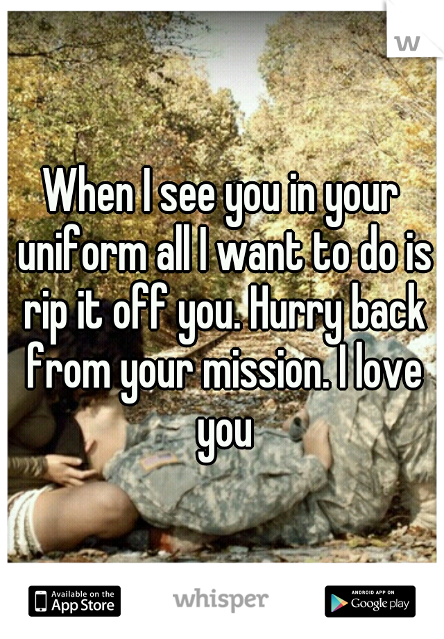 When I see you in your uniform all I want to do is rip it off you. Hurry back from your mission. I love you