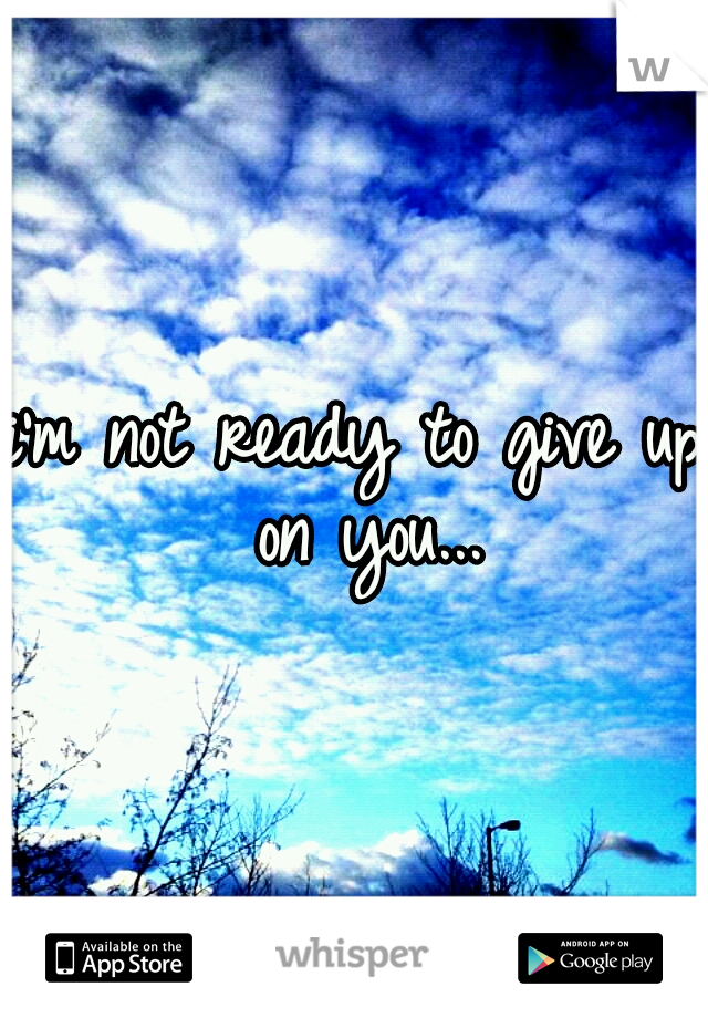 i'm not ready to give up on you...
