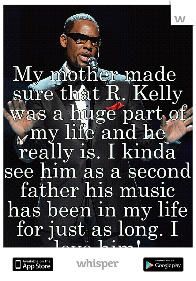 My mother made sure that R. Kelly was a huge part of my life and he really is. I kinda see him as a second father his music has been in my life for just as long. I love him!