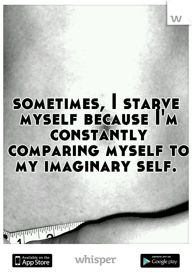 sometimes, I starve myself because I'm constantly comparing myself to my imaginary self. 