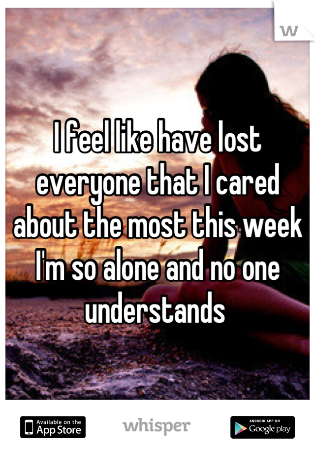I feel like have lost everyone that I cared about the most this week I'm so alone and no one understands 