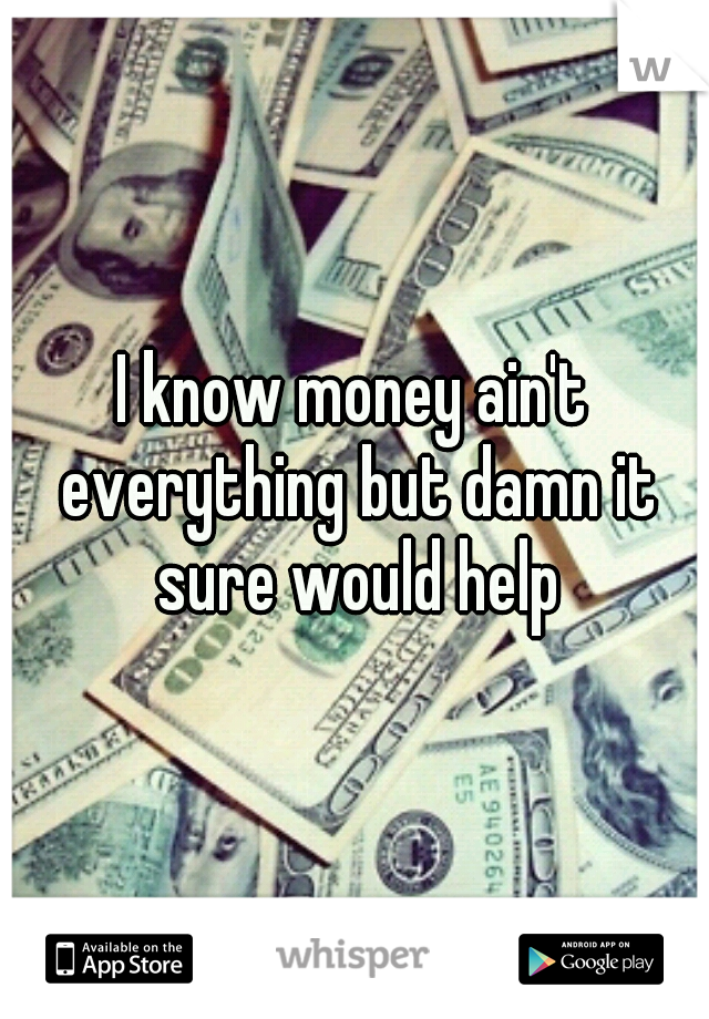 I know money ain't everything but damn it sure would help