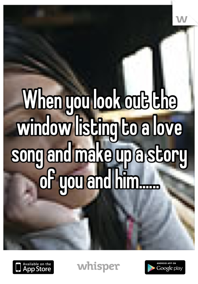 When you look out the window listing to a love song and make up a story of you and him......