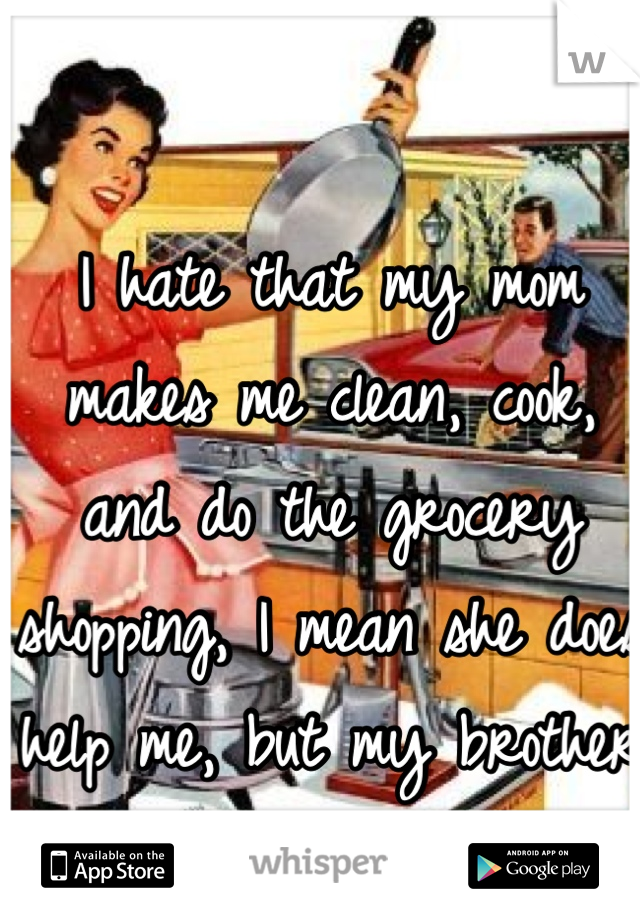 I hate that my mom makes me clean, cook, and do the grocery shopping, I mean she does help me, but my brother does nothing 