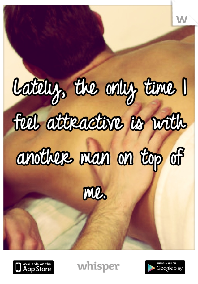 Lately, the only time I feel attractive is with another man on top of me. 