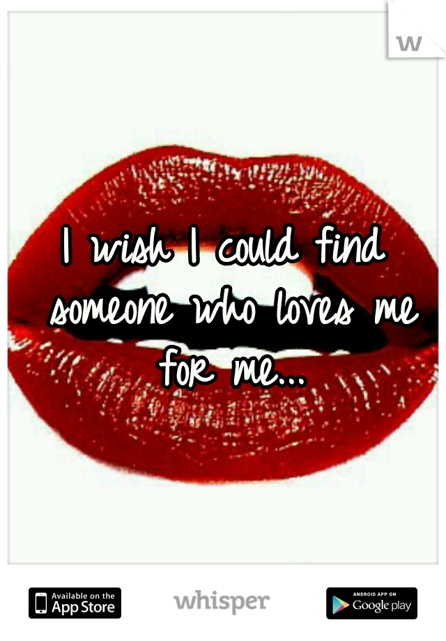 I wish I could find someone who loves me for me...