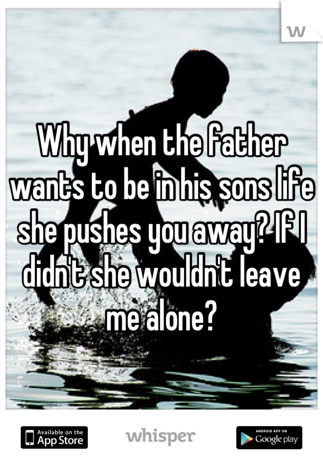Why when the father wants to be in his sons life she pushes you away? If I didn't she wouldn't leave me alone?