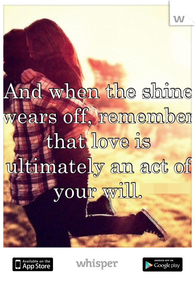 And when the shine wears off, remember that love is ultimately an act of your will.