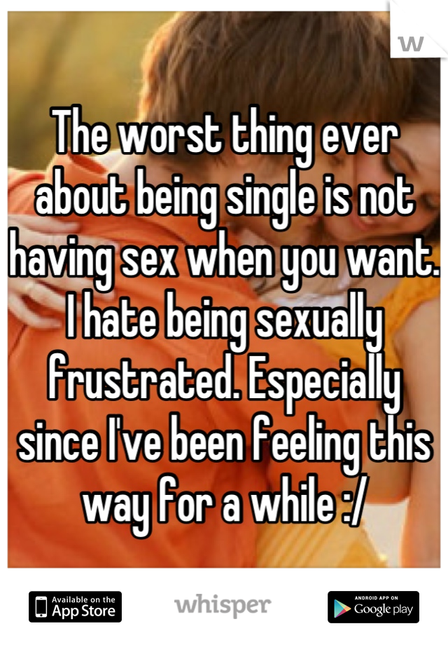 The worst thing ever about being single is not having sex when you want. I hate being sexually frustrated. Especially since I've been feeling this way for a while :/