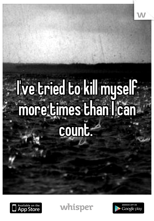 I've tried to kill myself more times than I can count. 