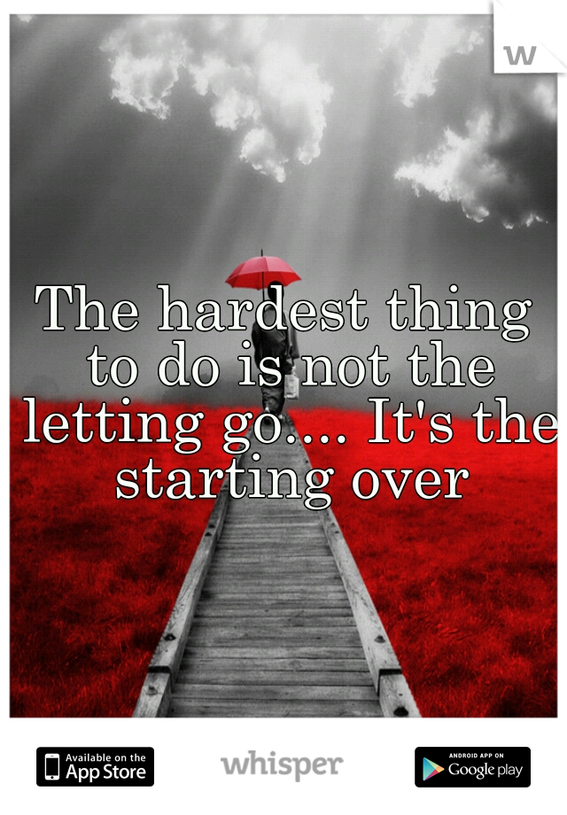 The hardest thing to do is not the letting go.... It's the starting over