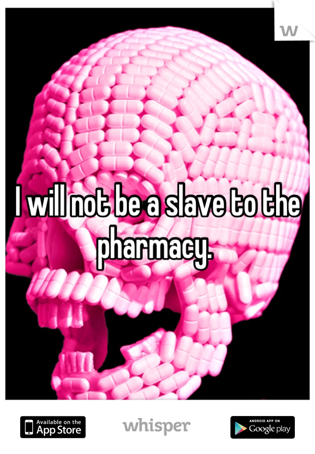 I will not be a slave to the pharmacy. 
