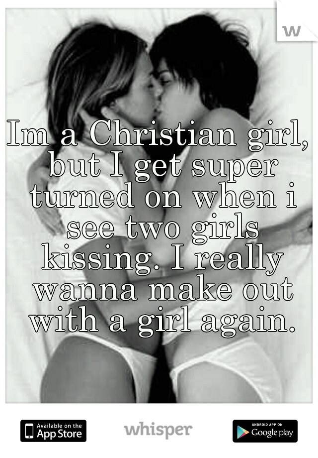 Im a Christian girl, but I get super turned on when i see two girls kissing. I really wanna make out with a girl again.