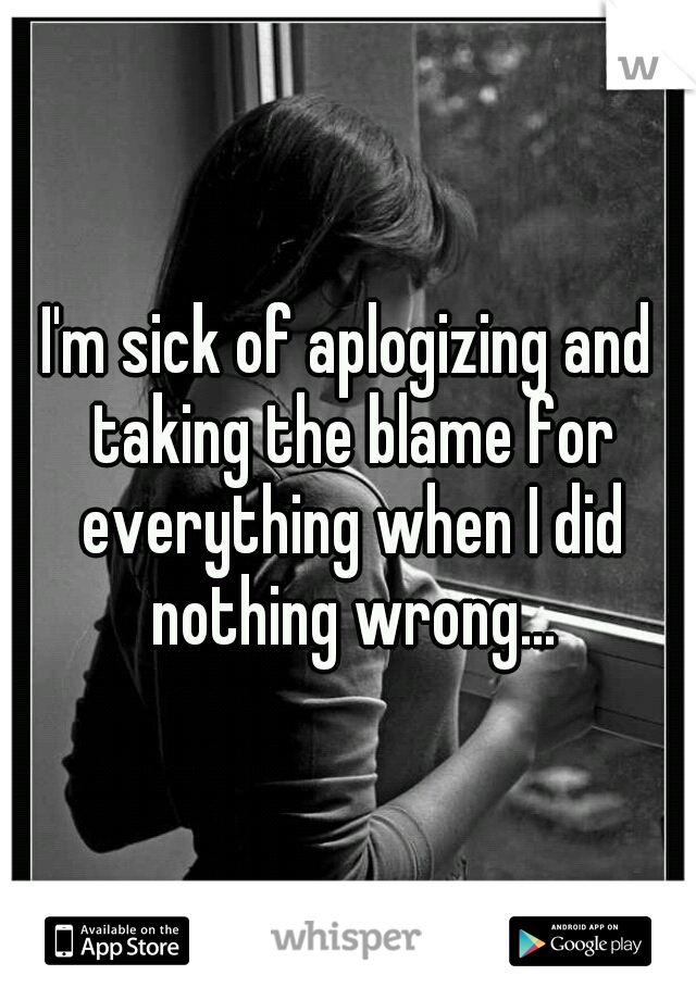 I'm sick of aplogizing and taking the blame for everything when I did nothing wrong...