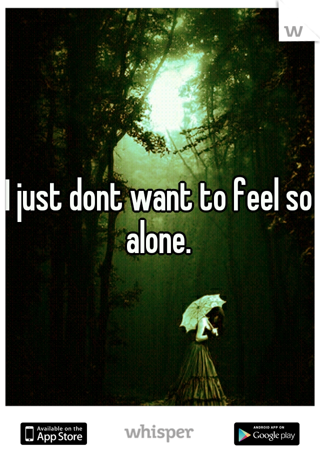 I just dont want to feel so alone. 