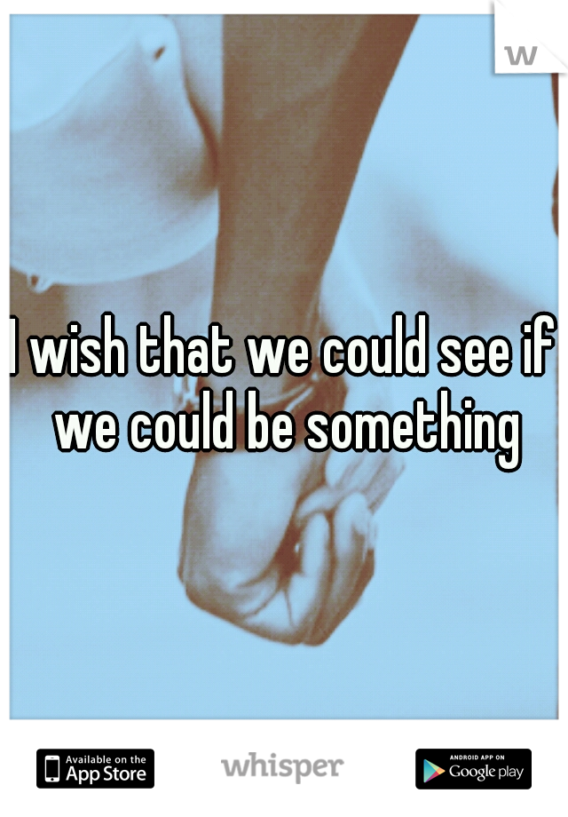 I wish that we could see if we could be something