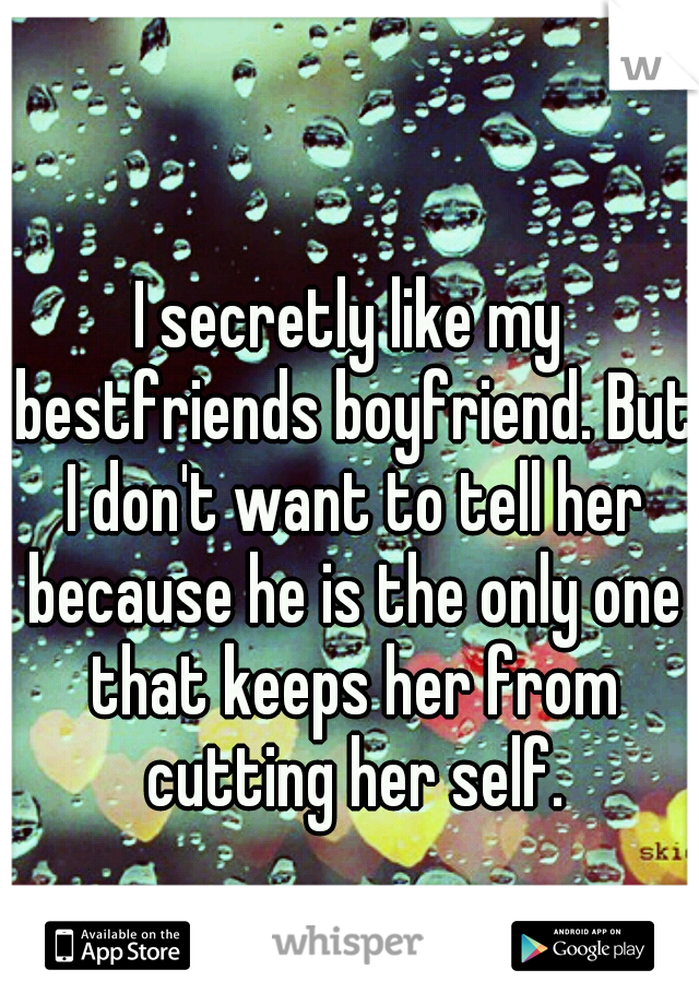 I secretly like my bestfriends boyfriend. But I don't want to tell her because he is the only one that keeps her from cutting her self.