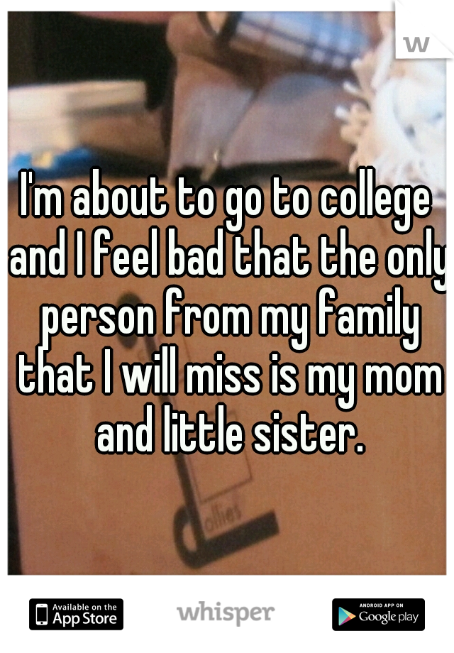 I'm about to go to college and I feel bad that the only person from my family that I will miss is my mom and little sister.