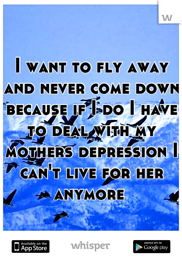 I want to fly away and never come down because if I do I have to deal with my mothers depression I can't live for her anymore 