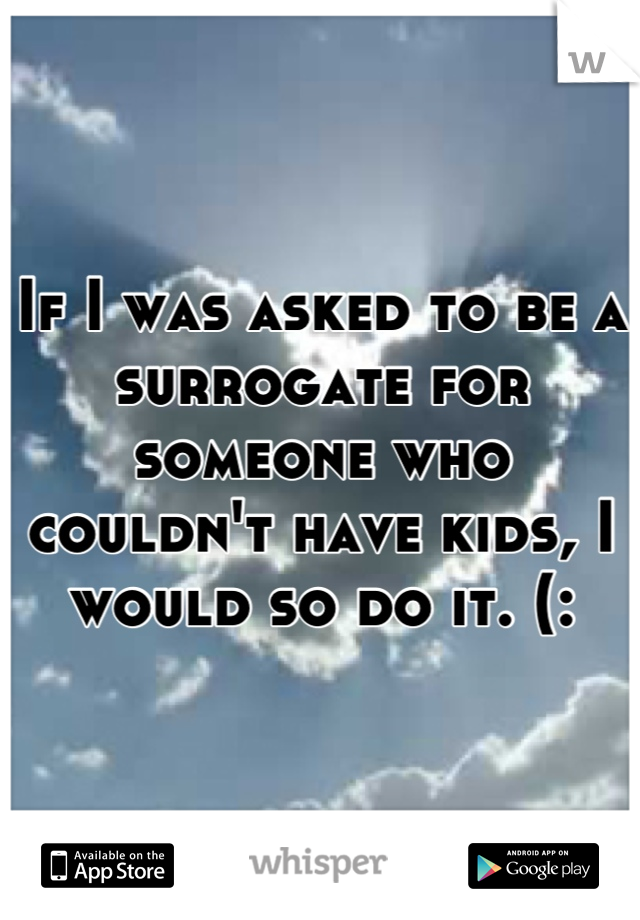 If I was asked to be a surrogate for someone who couldn't have kids, I would so do it. (: