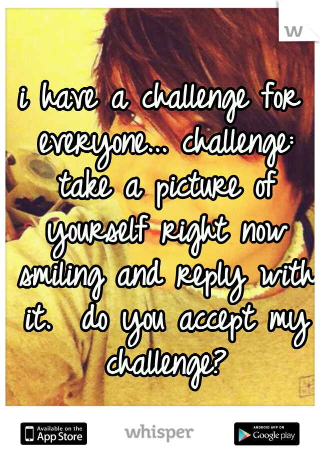 i have a challenge for everyone...
challenge: take a picture of yourself right now smiling and reply with it.

do you accept my challenge?