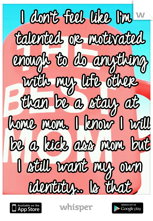 I don't feel like I'm talented or motivated enough to do anything with my life other than be a stay at home mom. I know I will be a kick ass mom but I still want my own identity.. Is that possible?