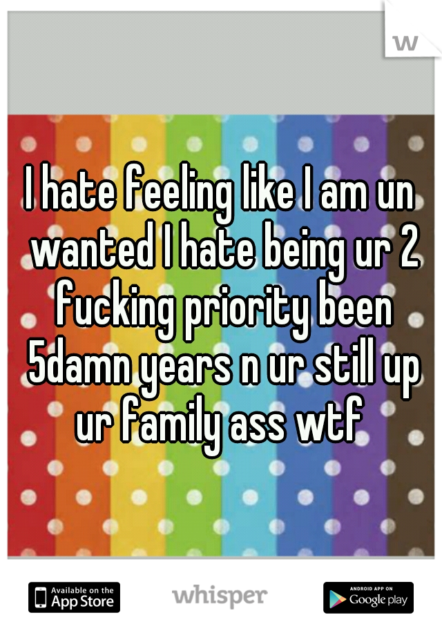 I hate feeling like I am un wanted I hate being ur 2 fucking priority been 5damn years n ur still up ur family ass wtf 