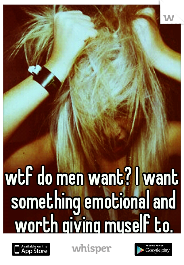 wtf do men want? I want something emotional and worth giving myself to.