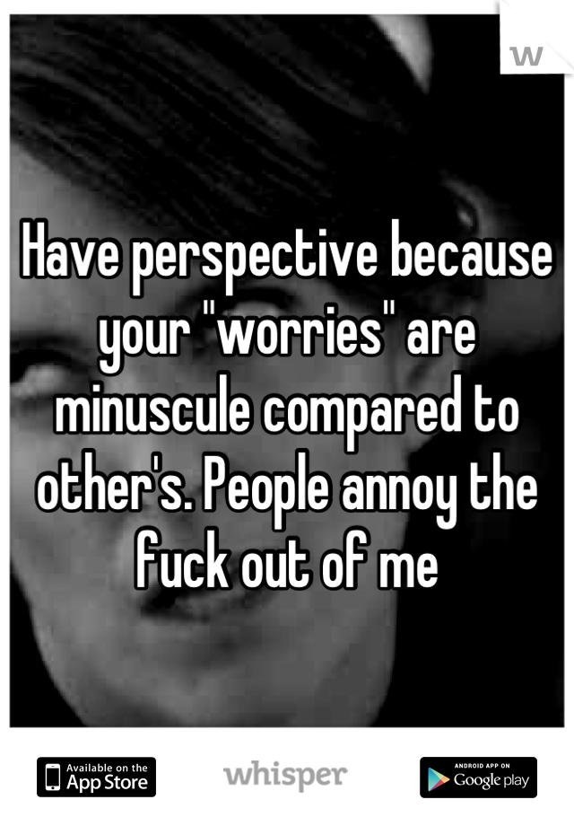 Have perspective because your "worries" are minuscule compared to other's. People annoy the fuck out of me