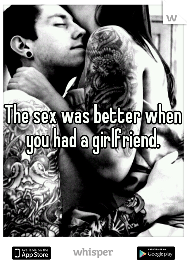 The sex was better when you had a girlfriend. 