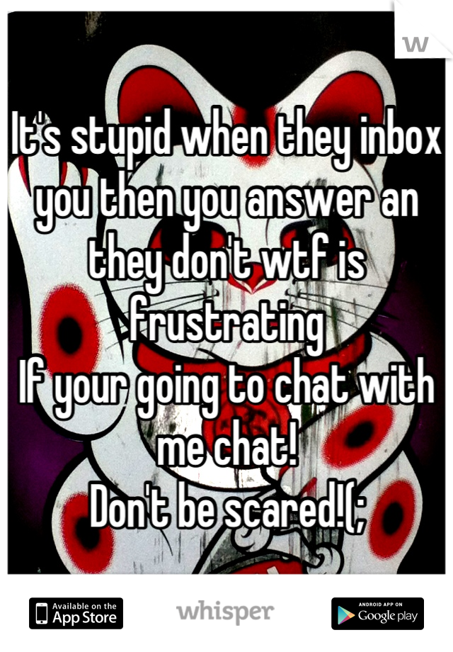 It's stupid when they inbox you then you answer an they don't wtf is frustrating 
If your going to chat with me chat!
Don't be scared!(;